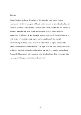 1
Abstract
Suicide bombers sacrificing themselves for their particular cause are not a recent
phenomenon but with the emergence of female suicide bombers in recent decades, there has
seemed to have been a rather hysterical reaction in the western world to this new extreme in
terrorism. With more and more ways in which to view the news from a variety of
perspectives, the difference in how the media portrays female suicide bombers based on the
point of view of a particular media agency can be argued as exploiting through
sensationalising the female suicide bombers in order to form an explicit opinion of the
cultures and nationalities of those involved. This topic is one that is not hiding in the realms
of obscurity but one in the frontline of journalism, and with news agencies such as Russia
Today and Al Jazeera now widely available to the global audience, there is now more than
one perspective being portrayed on a worldwide level.
 