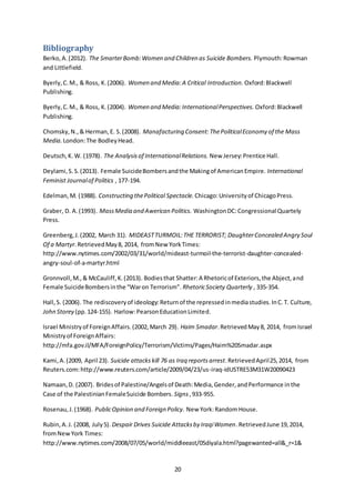 20
Bibliography
Berko,A.(2012). The SmarterBomb:Women and Children as Suicide Bombers. Plymouth:Rowman
and Littlefield.
Byerly,C.M., & Ross, K.(2006). Women and Media:A Critical Introduction. Oxford:Blackwell
Publishing.
Byerly,C.M., & Ross, K.(2004). Women and Media:InternationalPerspectives. Oxford:Blackwell
Publishing.
Chomsky,N.,& Herman,E. S.(2008). Manafacturing Consent:ThePoliticalEconomy of the Mass
Media. London:The BodleyHead.
Deutsch,K.W. (1978). The Analysisof InternationalRelations. New Jersey:Prentice Hall.
Deylami,S.S.(2013). Female SuicideBombersandthe Makingof AmericanEmpire. International
Feminist Journalof Politics , 177-194.
Edelman,M. (1988). Constructing thePolitical Spectacle. Chicago:Universityof ChicagoPress.
Graber, D. A.(1993). MassMedia and Awerican Politics. WashingtonDC:Congressional Quartely
Press.
Greenberg,J.(2002, March 31). MIDEASTTURMOIL:THE TERRORIST; DaughterConcealed Angry Soul
Of a Martyr.RetrievedMay8, 2014, fromNew YorkTimes:
http://www.nytimes.com/2002/03/31/world/mideast-turmoil-the-terrorist-daughter-concealed-
angry-soul-of-a-martyr.html
Gronnvoll,M.,& McCauliff,K.(2013). Bodiesthat Shatter:A Rhetoricof Exteriors,the Abject,and
Female SuicideBombersinthe “Waron Terrorism”. RhetoricSociety Quarterly , 335-354.
Hall,S. (2006). The rediscoveryof ideology:Returnof the repressedinmediastudies.InC.T. Culture,
John Storey (pp.124-155). Harlow:PearsonEducationLimited.
Israel Ministryof ForeignAffairs.(2002,March 29). Haim Smadar.RetrievedMay8, 2014, fromIsrael
Ministryof ForeignAffairs:
http://mfa.gov.il/MFA/ForeignPolicy/Terrorism/Victims/Pages/Haim%20Smadar.aspx
Kami,A.(2009, April 23). Suicide attacks kill 76 as Iraq reportsarrest.RetrievedApril25,2014, from
Reuters.com:http://www.reuters.com/article/2009/04/23/us-iraq-idUSTRE53M31W20090423
Namaan,D. (2007). Bridesof Palestine/Angelsof Death:Media,Gender,andPerformance inthe
Case of the PalestinianFemaleSuicide Bombers. Signs,933-955.
Rosenau,J.(1968). PublicOpinion and Foreign Policy. New York:RandomHouse.
Rubin,A.J. (2008, July5). Despair Drives Suicide Attacksby IraqiWomen.RetrievedJune 19,2014,
fromNewYork Times:
http://www.nytimes.com/2008/07/05/world/middleeast/05diyala.html?pagewanted=all&_r=1&
 