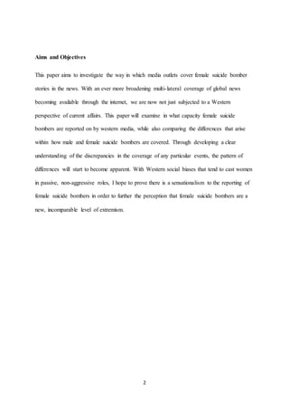 2
Aims and Objectives
This paper aims to investigate the way in which media outlets cover female suicide bomber
stories in the news. With an ever more broadening multi-lateral coverage of global news
becoming available through the internet, we are now not just subjected to a Western
perspective of current affairs. This paper will examine in what capacity female suicide
bombers are reported on by western media, while also comparing the differences that arise
within how male and female suicide bombers are covered. Through developing a clear
understanding of the discrepancies in the coverage of any particular events, the pattern of
differences will start to become apparent. With Western social biases that tend to cast women
in passive, non-aggressive roles, I hope to prove there is a sensationalism to the reporting of
female suicide bombers in order to further the perception that female suicide bombers are a
new, incomparable level of extremism.
 