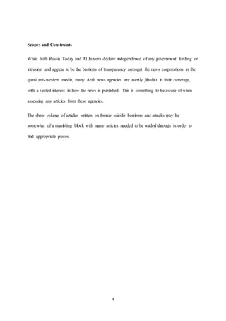 4
Scopes and Constraints
While both Russia Today and Al Jazeera declare independence of any government funding or
intrusion and appear to be the bastions of transparency amongst the news corporations in the
quasi anti-western media, many Arab news agencies are overtly jihadist in their coverage,
with a vested interest in how the news is published. This is something to be aware of when
assessing any articles from these agencies.
The sheer volume of articles written on female suicide bombers and attacks may be
somewhat of a stumbling block with many articles needed to be waded through in order to
find appropriate pieces.
 