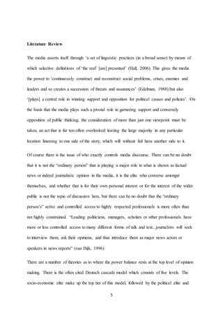 5
Literature Review
The media asserts itself through ‘a set of linguistic practices (in a broad sense) by means of
which selective definitions of ‘the real’ [are] presented’ (Hall, 2006). This gives the media
the power to ‘continuously construct and reconstruct social problems, crises, enemies and
leaders and so creates a succession of threats and assurances’ (Edelman, 1988) but also
‘[plays] a central role in winning support and opposition for political causes and policies’. On
the basis that the media plays such a pivotal role in garnering support and conversely
opposition of public thinking, the consideration of more than just one viewpoint must be
taken, an act that is far too often overlooked leaving the large majority in any particular
location listening to one side of the story, which will without fail have another side to it.
Of course there is the issue of who exactly controls media discourse. There can be no doubt
that it is not the “ordinary person” that is playing a major role in what is shown as factual
news or indeed journalistic opinion in the media, it is the elite who converse amongst
themselves, and whether that is for their own personal interest or for the interest of the wider
public is not the topic of discussion here, but there can be no doubt that the “ordinary
person’s” active and controlled access to highly respected professionals is more often than
not highly constrained. “Leading politicians, managers, scholars or other professionals have
more or less controlled access to many different forms of talk and text...journalists will seek
to interview them, ask their opinions, and thus introduce them as major news actors or
speakers in news reports” (van Dijk, 1996)
There are a number of theories as to where the power balance rests at the top level of opinion
making. There is the often cited Deutsch cascade model which consists of five levels. The
socio-economic elite make up the top tier of this model, followed by the political elite and
 