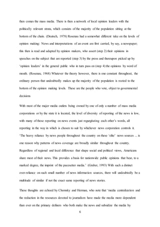 6
then comes the mass media. There is then a network of local opinion leaders with the
politically relevant strata, which consists of the majority of the population sitting at the
bottom of the chain. (Deutsch, 1978) Rosenau had a somewhat different take on the levels of
opinion making: News and interpretations of an event are first carried, by say, a newspaper;
this then is read and adapted by opinion makers, who assert (step 2) their opinions in
speeches on the subject that are reported (step 3) by the press and thereupon picked up by
‘opinion leaders’ in the general public who in turn pass on (step 4) the opinions by word of
mouth. (Rosenau, 1968) Whatever the theory however, there is one constant throughout, the
ordinary person that undoubtedly makes up the majority of the population is rooted to the
bottom of the opinion making levels. These are the people who vote, object to governmental
decisions
With most of the major media outlets being owned by one of only a number of mass media
corporations or by the state it is located, the level of diversity of reporting of the news is low,
with many of those reporting on news events just regurgitating each other’s words, all
reporting in the way in which is chosen to suit by whichever news corporation controls it.
‘The heavy reliance by news people throughout the country on these ‘elite’ news sources ... is
one reason why patterns of news coverage are broadly similar throughout the country.
Regardless of regional and local difference that shape social and political views, Americans
share most of their news. This provides a basis for nationwide public opinions that bear, to a
marked degree, the imprint of the pacesetter media.’ (Graber, 1993) With such a distinct
over-reliance on such small number of news information sources, there will undoubtedly be a
multitude of similar if not the exact same reporting of news stories.
These thoughts are echoed by Chomsky and Herman, who note that ‘media centralization and
the reduction in the resources devoted to journalism have made the media more dependent
than ever on the primary definers who both make the news and subsidize the media by
 