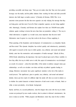 7
providing accessible and cheap copy.’ They go on to make clear that ‘they now have greater
leverage over the media, and the public relations firms working for these and other powerful
interests also bulk larger as media sources.’ (Chomsky & Herman, 2008) This in no
uncertain terms presents the idea that news agencies are only relaying the message that they
are being given and that most if not all of their competitor agencies are also being supplied
with. Alarmingly, Chomsky and Herman also explain how there are ‘200,000 more public
relations agents working to doctor the news than there are journalists writing it.’ The way in
which information is supplied is, it would seem, more important than the news itself.
Information must be given in a way that works in the favour of those supplying it.
When speaking of the foundation and development of communication as a discipline Byerly
and Ross noted ‘This dynamic discipline has evolved quickly and voluminously, particularly
with regard to research on the ways in which gender, race, ethnicity and sexual and national
identity enter into the construction and consumption of media messages’ (Byerly & Ross,
2004) Clearly indentifying the importance that must be placed upon each of these variables in
how they affect the way in which news is told, this aspect of communication was developed
as a result of a concern ‘...about the dual ability of the media to reinforce unequal status quo
relationships, as well as to circulate new ideas and help set political agendas leading to
change, liberation movements have given significant attention to the role of the media in
social process.’ The significance given to gender, race, ethnicity, and sexual and national
identity shows just how much of a different light the media will show an event in relation as
to whether the central character or indeed characters of said event is male or female, black or
white or more prevalently, of an Islamic background.
Byerly and Ross, in a second publication, state the dangers that come with the way in which
women are portrayed by news media workers, that in contrast to fictional entertainment, the
news is taken as real life. ‘While program and filmmakers insist they must be free to follow
 
