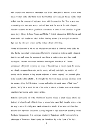 8
their creative muse wherever it takes them, even if that’s into political incorrect waters, news
media workers on the other hand, insists that what they show is indeed the real world’, which
reflects onto the consumer of such news items, with the suggestion that ‘there is never any
acknowledgement that what we see, read and listen to in the news is the result of myriad
selection decisions that follow journalistic conventions in terms of what constitutes a “good”
news story.’ (Byerly & Ross, Women and Media: A Critical Introduction, 2006) People read
news stories, and in doing so, take it as fact, allowing women to be portrayed in whatever
light suits the elite news sources and the political climate of the time.
Whilst much research is put into the way in which the media is controlled, there is also the
idea that the reason that women are used by terrorist organisations in these suicide attacks is
that they are well aware that a woman is more likely to make western news than a male
counterpart. ‘Women make news, and those who dispatch them know it.’ That the
commanders of terrorist operations are aware of the preference in western media for a story
on a female as opposed to a make suicide bomber will only push higher the numbers of
female suicide bombers, as they become recipients of ‘eternal virginity’ and take their place
in the ‘paradise of the afterlife’. It is thought that ‘the world media do focus on stories about
the women, giving the Palestinians coverage and making the world aware of their cause.’
(Berko, 2012) This is where the role of the media in relation to females as actors in terrorist
operations has to come under intense scrutiny.
Palestine has become one of the better known locations related to female suicide attacks and
just as it is believed much of this is down to women being more likely to make western news,
the way in which their indigenous media shows there act after it has been carried out has
become more important for scholars. Raising the point of tapes that are left behind by suicide
bombers, Namaan notes ‘It is a common practice for Palestinian suicide bombers to leave
videotapes of themselves, filmed against the Palestinian flag or the Dome of the Rock,
 