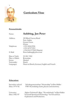 1
Curriculum Vitae
Personal details:
Name: Aaldring, Jan Peter
Address: 185 Block Factory Road
New Aplaku
GreaterAccra
Ghana
Telephone: +233-245612936
+233-547273353
+234-8161372362 (Nigeria)
E-Mail: PeterAaldring@yahoo.com
Date of birth: 25/08/ 1962
Place of Birth: Rotterdam
Status: Married
Nationality: Dutch
Languages: Fluent in Dutch,German,English and French
Education:
Secondary school: Scholengemeenschap “Nieuwediep”in Den Helder
Date:1974-’82 VWO-B,including maths,physics and chemistry.
University: Higher TechnicalCollege “Noorderhaaks” in Den Helder
Date:1982-‘87 “GeneralOperationalTechnology “forOil and Gas
Exploration and Production.
 