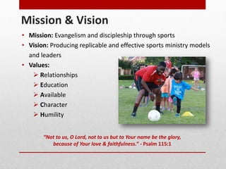 Mission & Vision
“Not to us, O Lord, not to us but to Your name be the glory,
because of Your love & faithfulness.” - Psalm 115:1
• Mission: Evangelism and discipleship through sports
• Vision: Producing replicable and effective sports ministry models
and leaders
• Values:
Relationships
Education
Available
Character
Humility
 