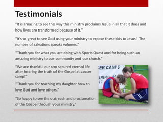 Testimonials
“It is amazing to see the way this ministry proclaims Jesus in all that it does and
how lives are transformed because of it.”
“It’s so great to see God using your ministry to expose these kids to Jesus! The
number of salvations speaks volumes.”
“Thank you for what you are doing with Sports Quest and for being such an
amazing ministry to our community and our church.”
“We are thankful our son secured eternal life
after hearing the truth of the Gospel at soccer
camp!”
“Thank you for teaching my daughter how to
love God and love others.”
“So happy to see the outreach and proclamation
of the Gospel through your ministry.”
 