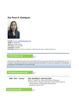 `
Zoe Rose R. Rodriguez
E-mail: zoerose_rodriguez@yahoo.com
Mobile #: 30936295
Address: Al Hilal, Doha
Visa Status: Transferable
Languages: English
Education: Bachelor of Science in Business Administration major in Human Resources
2009 – 2013 Tertiary: GOV. ALFONSO D. TAN COLLEGE
Maloro, Tangub City, Misamis Occidental, Philippines
Academic degree: Bachelor of Business Administration majorin
Human Resource Development Management
Graduated: March 2013
Profile Objective
Seeking foran Office Receptionist/Secretary/Human Resource position, that suits my qualifications in your
company. My practical experience andstrong interpersonal skills, aswell as my eagernessto contribute to
a quality job will instigate me to performbetter.
Educational Background
Work Experience
 