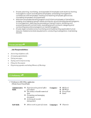  Ensures planning, monitoring, and appraisal of employee work results by training
managers to coach and discipline employees; scheduling management
conferences with employees; hearing and resolving employee grievances;
counseling employees and supervisors.
 Maintains employee benefits programs and informs employees of benefits by
studying and assessing benefit needs and trends; recommending benefit programs
to management; directing the processing of benefit claims; obtaining and
evaluating benefit contract bids; awarding benefit contracts; designing and
conducting educational programs on benefit programs.
 Ensures legal compliance by monitoring and implementing applicable human
resource federal and state requirements; conducting investigations; maintaining
records.
. Job Responsibilities:
 Answering telephone calls.
 Arranging appointments.
 Taking messages.
 Typing and word processing.
 Filing the Documents
 Organizing agendasand taking Minutesof Meetings.
 Proficient in MS Office application
(Word, Excel, PowerPoint)
Administrative
Skills
 Experienced in general office
procedures
 The ability to handle numerical
data
 Formatting and managing
documents
 Archiving & records
management.
Computer  MS Excel
 MS Word
 PowerPoint
 Email
Soft Skills  Able to work as part of a team; Languages  Fluent in
Proven Job Role
IT Proficiency
 
