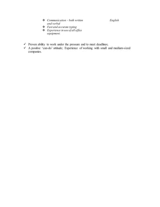 Communication – both written
and verbal
 Fast and accurate typing
 Experience in use of all office
equipment.
English
 Proven ability to work under the pressure and to meet deadlines;
 A positive ‘can-do’ attitude; Experience of working with small and medium-sized
companies.
 