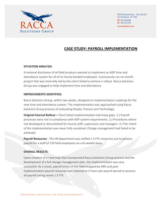 CASE	STUDY:	PAYROLL	IMPLEMENTATION	
	
SITUATION	ANALYSIS:	
A	national	distributor	of	oil	field	products	wanted	to	implement	an	ADP	time	and	
attendance	system	for	all	of	its	hourly	banded	employees.	A	previously	run	six-month	
project	that	was	internally	led	by	the	client	failed	to	achieve	a	rollout.	Racca	Solutions	
Group	was	engaged	to	help	implement	time	and	attendance.	
IMPROVEMENTS	IDENTIFIED:	
Racca	Solutions	Group,	within	two	weeks,	designed	an	implementation	roadmap	for	the	
new	time	and	attendance	system.	The	implementation	was	approached	using	Racca	
Solutions	Group	process	of	evaluating	People,	Process	and	Technology.	
Original	Internal	Rollout	–	Client	failed	implementation	had	many	gaps.	1.)	Payroll	
processes	were	not	in	compliance	with	ADP	system	requirements.	2.)	Procedures	where	
not	developed	or	documented	for	hourly	staff,	supervisors	and	managers.	3.)	The	intent	
of	the	implementation	was	never	fully	socialized.	Change	management	had	failed	to	be	
achieved.		
Payroll	Resources	-	The	HR	department	was	staffed	1.5	FTE	resources	just	to	process	
payroll	for	a	staff	of	150	field	employees	on	a	bi-weekly	basis.	
OVERALL	RESULTS:	
Upon	creation	of	a	road	map	that	incorporated	Racca	Solutions	Group	process	and	the	
development	of	a	full	change	management	plan,	the	implementation	was	very	
successful.	As	a	result,	payroll	errors	in	the	field	dropped	by	90%	and	post	
implementation	payroll	resources	was	reduced	to	2	hours	per	payroll	period	to	process	
all	payroll	saving	nearly	1.5	FTE.	
	
	
 