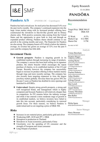 1 | P a g e
Equity Research
11-11-2016
Pandora A/S (PNDORA DC – Copenhagen)
Pandora has had a mixed year. Its stock price has decreased 5.6% over
the past twelve months. The company’s continued expansion into the
large Asian market along with its increased product offering have
counteracted the slowdown in like-for-like growth and its Disney
charms sales. With positive economic data coming from the United
States and the opportunity to grow both in Asia and through an
expanded product offering, Pandora shares should continue to see
growth in the coming months and years. The financials for Pandora
are also strong. The company boasts a P/E which is below the industry
average, its revenue has grown an average of 32% over the past 4
years and the company has little debt.
Investment Thesis
❖ Growth prospects: Pandora is targeting growth in its
established markets through increasing its range of products.
The company’s success has been built selling on its signature
product, the charm bracelet which encourages the repeat
purchase of charms, in its established markets of the US and
Europe. Recently however the company has successfully
begun to increase its product offering in these markets mainly
through rings and more recently earrings. The company has
also recently been targeting expansion in Asia, the largest
jewellery market globally. Revenue there has grown 50% for
the past 3 years as Pandora has doubled its store openings and
launched its eSTOREs.
❖ Undervalued: Despite strong growth prospects, a strong and
well recognised brand, and management which is highly
competent and focused, Pandora is still relatively cheaper than
its competitors. Its P/E remains below the industry average
and while it has entered a more moderate stage of growth in
its established markets, we believe investors have failed to
take this into account, particularly considering its renewed
growth focus. For these reasons, we believe Pandora is
undervalued and we are targeting a price of DKK 948.
Risks
❖ Increases in raw material prices, particularly gold and silver
❖ Weakening GBP, AUD and JPY v DKK
❖ Disruption to production in Thailand
❖ Slowdown in Asian economies, particularly China
❖ Uncertainty over the spending of US consumer and the
strength of European and Asian consumer
❖ Long lifespan of products
Recommendation
Buy
Target Price DKK 948.43
Price DKK 828
52 Week -0.3%
Market Cap €12.9BN
Shares Out 117M
See index for DCF
Analysts
Tomas Beecham
tomas.beecham@ucdconnect.ie
Stephen Bigger
15200824@ucdconnect.ie
Aisling Byrne
aisling.byrne.6@ucdconnect.ie
Conor Clarke
13379106@ucdconnect.ie
Scott Coen
16384651@ucdconnect.ie
Fiachra Doherty
fiachra.doherty@ucdconnect.ie
Arber Dzaferi
16200722@ucdconnect.ie
Eshrag Elawad
eshrag.elawad@ucdconnect.ie
Dan Lynch
13387466@ucdconnect.ie
Anjali Metha
16201712@ucdconnect.ie
Tommy Monahan
16389483@ucdconnect.ie
Ben Rafter
16348193@ucdconnect.ie
Manager
Philip Spain
philip.spain@ucdconnect.ie
Sector Manager
Harry Brennan
harry.brennan@ucdconnect.ie
 