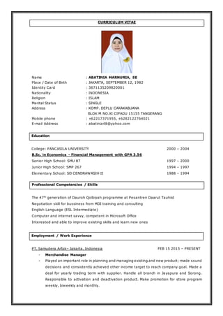 CURRICULUM VITAE
Name : ABATINIA MARNURIA, SE
Place / Date of Birth : JAKARTA, SEPTEMBER 12, 1982
Identity Card : 3671135209820001
Nationality : INDONESIA
Religion : ISLAM
Marital Status : SINGLE
Address : KOMP. DEPLU CARAKABUANA
BLOK M NO.XI CIPADU 15155 TANGERANG
Mobile phone : +62217371955, +6282122764021
E-mail Address : abatinia48@yahoo.com
Education
College: PANCASILA UNIVERSITY 2000 – 2004
B.Sc. in Economics - Financial Management with GPA 3.56
Senior High School: SMU 87 1997 – 2000
Junior High School: SMP 267 1994 – 1997
Elementary School: SD CENDRAWASIH II 1988 – 1994
Professional Competencies / Skills
The 47th
generation of Dauroh Qolbiyah programme at Pesantren Daarut Tauhiid
Negotiation skill for bussiness from MDI training and consulting
English Language (ESL Intermediate)
Computer and internet savvy, competent in Microsoft Office
Interested and able to improve existing skills and learn new ones
Employment / Work Experience
PT. Samudera Arfak– Jakarta, Indonesia FEB 15 2015 – PRESENT
- Merchandise Manager
- Played an important role in planning and managing existing and new product; made sound
decisions and consistently achieved other income target to reach company goal. Made a
deal for yearly trading term with supplier. Handle all branch in Jayapura and Sorong.
Responsible to activation and deactivation product. Make promotion for store program
weekly, biweekly and monthly.
 