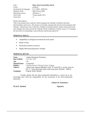 Link : http://ums1.ksouonline.edu.in
Client : product
Technology & language : C#, LINQ., ADO.Net
Database used : SQL Server 2008.
Operating system : Windows 7.
Tool Used : Visual studio 2013
Team Size : 5
Project Description :
This is the product base websites which manages the multiple UserRoles and their
functionalities and access. The project is basically manages the all university programs like
Enquiry, Admissions, Fees Collection, Student Learning material, online exams and result
also manages the entire period for students till the completion of taken course. It’s manages
the activities of outstanding’s and collection and having report for
PERSONAL SKILLS
• Adaptability to changed environment & work culture
• Ready to learn
• Punctuality and time conscious
• Highly Motivated and positive Attitude
PERSONAL DETAIL
Name : Omkar Ramakant Nachankar.
Date of Birth : 20th
July 1990
Age : 26
Marital Status : Unmarried
Hobbie s : Surfing Internet, Playing Cricket, Singing.
Address : Shree satya narayan dabholkar wadi, ‘B’ ward S.R.A. society, room no
. 202, ‘C’ wing, bhoiwada, jarbai wadia road, parel, Mumbai – 400012.
Languages : Engish, Hindi, Marathi
I hereby declare that the above-mentioned information is correct up to my
knowledge and I bear the responsibility for the correctness of the above-mentioned
particulars.
(Omkar R. Nachankar)
PLACE: Mumbai Signature
 
