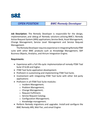OPEN POSITION BMC Remedy Developer
Job Description: The Remedy Developer is responsible for the design,
implementation, and debug of Remedy solutions utilizing BMC's Remedy
Action Request System (ARS) applications;Service Desk, Asset Management,
Change Management, Service Level Management and Service Request
Management.
The RemedyDeveloper requires experience in integratingRemedyITSM
suite with other BMC products such as Knowledge Management, SAP
Business Objects, Analytics, and Atrium Integration Engine.
Requirments:
 Experience with a full life-cycle implementation of remedy ITSM Tool
Suite V7.6.04 and higher.
 ITSM Tool Suite application development.
 Proficient in customizing and implementing ITSM Tool Suite.
 Involvement with integrating ITSM Tool Suite with other 3rd party
applications
 Proficient in all ITSM Tool Suite modules:
o Incident Management;
o Problem Management;
o Change Management;
o Request Fulfilment;
o Service Request Catalog;
o Configuration Management;
o Knowledge management.
 Perform Remedy migrations and upgrades Install and configure the
BMC Remedy ARS, Mid-Tier, and email Engine
 