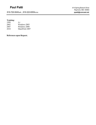 Paul Patti 414 Spring Branch Drive
Raymore, MO. 64083
816-726-5640cell , 816-322-6959home ppatti@comcast.net
Training:
1999 A+
2002 Windows 2003
2007 Windows 2008
2010 SharePoint 2007
References upon Request.
 