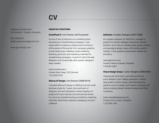 CV
Stephanie Gottesman
Art Director / Graphic Designer
805.208.6207
steph.gottesman@gmail.com
www.got-design.com
CREATIVE POSITIONS
CrowdFund X / Art Director (2015-present)
As one of two art directors on a marketing team
specializing in crowdfunding campaigns, I was
responsible to creating a cohesive look and feel on
all the pieces of the puzzle, from campaign graphics,
social media posts, websites, email marketing,
branding, press kits, and marketing materials for
crowdfunding campaigns. I would art direct the web
designers and occasionally other graphic designers
when needed.
www.crowdfundx.io
Contact Brad Yasar, COO (former)
1.310.600.9704
Alterna.tif Design / Art Director (2008-2015)
I founded Alterna.tif Design in 2008 and ran the small
boutique studio for 7 years. My small team of
designers and web developers worked together on
projects for local, national, and international clients.
Our services included branding and identity, marketing
materials, advertising, websites, packaging, and print
collateral.
GelComm / Graphic Designer (2007-2008)
As a graphic designer for GelComm, I worked on
projects for Disney, Kellogg’s, Paramount, Warner
Brothers, and Cranium including style guides, product
and packaging design, logos and branding, pattern
creation, t-shirt graphics, presentation design and
animatics.
www.gelcomm.com
Contact Patricio Fuentes, President
1.818.551.6891
Chase Design Group / Junior Designer (2006-2007)
Hired as part time intern, promoted to full time
junior designer upon college graduation. Created
style guides, product design, advertising layouts,
patterns and icon design and creation of graphics for
clients including Mattel, Cartoon Network and Stila
Cosmetics.
www.chasedesigngroup.com
Contact Chris Lowery, President
1.323.668.1055
 