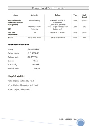 Mobile: +919961220207
E d u c a t i o n a l Q u a l i f i c a t i o n
Course University College Year Mark
Scored
MBA (marketing
and Human resource
Management)
Anna University Sri Krishna Institute of
Management,
Coimbatore,Tamilnadu
2013 Cgpa5.9
BBA
Mahatma Gandhi
University
Siena Collage of Professional
Studies, kochi
2011 64%
Plus Two
( commerce)
CBSE SBOA PUBLIC SCHOOL 2008 59.8%
S.S.L.C Kerala State Board SNHSS school kochi 2006 64%
Additional Information
Name : SIJU GEORGE
Father Name : C.D GEORGE
Date of birth : 06.07.1990
Gender : MALE
Nationality : INDIAN
Marital Status : SINGLE
Linguistic Abilities
Read: English, Malayalam, Hindi
Write: English, Malayalam, and Hindi.
Speak: English, Malayalam.
 