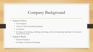 Company Background
• Engineer Sufyan
• Civil Engineer
• Owner of Sora Consulting Engineers
• Consultant
• In charge of reviewing, analyzing, producing, and correcting design drawings for customers
based on the need
• Engineer Randy
• Electrical Engineer
• In charge of design and drawings
 