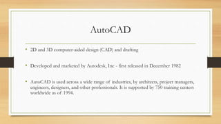 AutoCAD
• 2D and 3D computer-aided design (CAD) and drafting
• Developed and marketed by Autodesk, Inc - first released in December 1982
• AutoCAD is used across a wide range of industries, by architects, project managers,
engineers, designers, and other professionals. It is supported by 750 training centers
worldwide as of 1994.
 