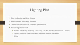Lighting Plan
• Plan for lighting and light fixtures
• Most cases are universally the same
• Can be different based on customer specification
• Basic components used:
• Switches (One Gang, Two Gang, Three Gang, One Way, Two Way, Intermediate, Dimmer)
• Lights (Chandeliers, Fluorescent, Down, Bathroom, External, Decorative)
• Wiring
 