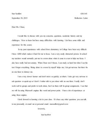 Star Seuffert GS1145
September 28, 2015 Reflection Letter
Dear Ms. Chase,
I would like to discuss with you my concerns, questions, academic history and my
challenges. I love to learn but have many difficulties with learning. I do have some skills and
experience for this course.
In my past experiences with school from elementary to College have been very difficult.
I have ADD which makes it hard for me to focus. I am a very easily distracted person. In school
my teachers would normally put me in a room alone when it came to a test to help me focus. I
also have really bad test anxiety. When I hear test I freeze, I can study so hard but when I see the
test I forget everything. Being alone in a room by myself helps me, I do get nervous but there 4is
no one there to distract me.
I am a very slower learner and don’t move as quickly as others. I also get very nervous to
ask question or speak up so I don’t. I rather talk to you alone with no one there. I really don’t
work well in groups and prefer to work alone, but I no there will be group assignments. I see that
we will be using Microsoft engines like word and power point. I have a lot of experiences at
using those engines.
I look forward to learning a lot in your class. If u have any other questions you can talk
to me personally or email me at personal email: starseuffert@gmail.com
Sincerely,
Star Seuffert
 