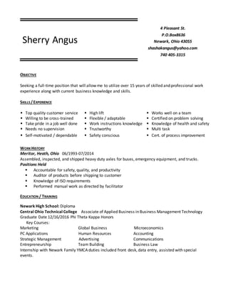 Sherry Angus
4 Pleasant St.
P.O.Box8636
Newark, Ohio 43055
shashakangus@yahoo.com
740 405-3315
OBJECTIVE
Seeking a full-time position that will allow me to utilize over 15 years of skilled and professional work
experience along with current business knowledge and skills.
SKILLS/EXPERIENCE
 Top quality customer service  High lift  Works well on a team
 Willing to be cross-trained  Flexible / adaptable  Certified on problem solving
 Take pride in a job well done  Work instructions knowledge  Knowledge of health and safety
 Needs no supervision  Trustworthy  Multi task
 Self-motivated / dependable  Safety conscious  Cert. of process improvement
WORKHISTORY
Meritor, Heath, Ohio 06/1993-07/2014
Assembled, inspected, and shipped heavy duty axles for buses, emergency equipment, and trucks.
Positions Held
 Accountable for safety, quality, and productivity
 Auditor of products before shipping to customer
 Knowledge of ISO requirements
 Performed manual work as directed by facilitator
EDUCATION / TRAINING
Newark High School: Diploma
Central Ohio Technical College Associate of Applied Business in Business Management Technology
Graduate Date 12/16/2016 Phi Theta Kappa Honors
Key Courses:
Marketing Global Business Microeconomics
PC Applications Human Resources Accounting
Strategic Management Advertising Communications
Entrepreneurship Team Building Business Law
Internship with Newark Family YMCA duties included front desk, data entry, assisted with special
events.
 