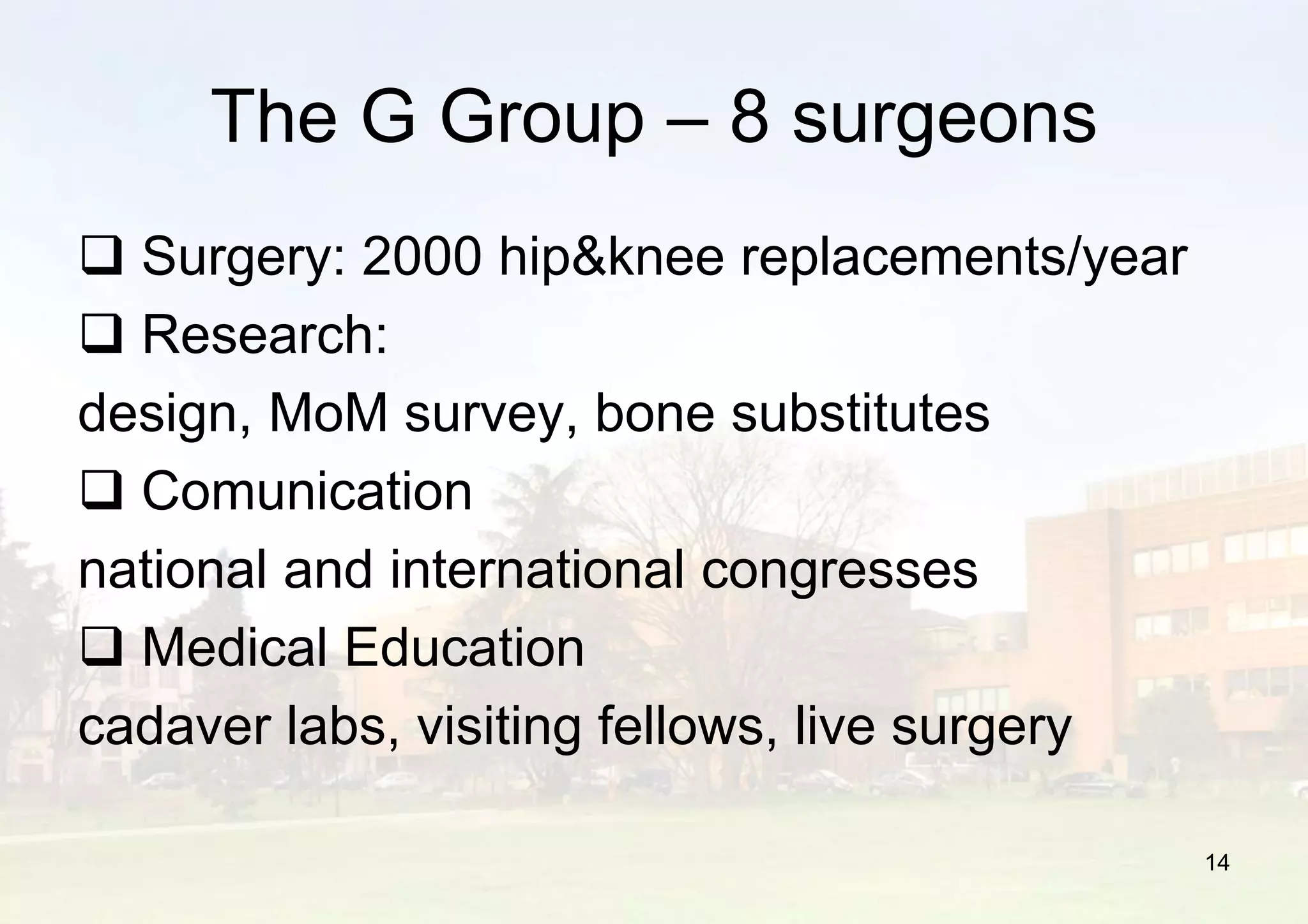 14
 Surgery: 2000 hip&knee replacements/year
 Research:
design, MoM survey, bone substitutes
 Comunication
national and international congresses
 Medical Education
cadaver labs, visiting fellows, live surgery
The G Group – 8 surgeons
 