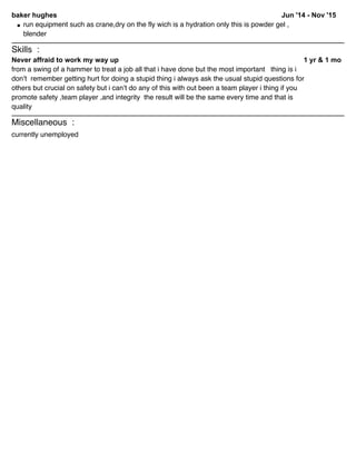 Jun '14 - Nov '15baker hughes
run equipment such as crane,dry on the fly wich is a hydration only this is powder gel ,
blender
Skills :
1 yr & 1 moNever affraid to work my way up
from a swing of a hammer to treat a job all that i have done but the most important thing is i
don’t remember getting hurt for doing a stupid thing i always ask the usual stupid questions for
others but crucial on safety but i can’t do any of this with out been a team player i thing if you
promote safety ,team player ,and integrity the result will be the same every time and that is
quality
Miscellaneous :
currently unemployed
 
