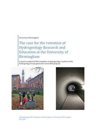 University of Birmingham
The case for the retention of
Hydrogeology Research and
Education at the University of
Birmingham
A report compiled by PhD candidates in Hydrogeology in defence of the
Hydrogeology Group against the recent GEES proposal
Hydrogeology PhD Candidates, Earth Sciences, University of Birmingham
02/12/15
 