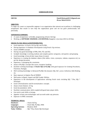 CURRICULUM VITAE
CHETAN Email:Chetu.patil111@gmail.com
Ph no: 9844155533
OBJECTIVE:
To begin my career as responsible engineer in an organization that entrusts me to perform in challenging
assignments that would in turn help the organization grow and me too grow professionally and
personally.
EXPERIENCE SUMMARY:
 2+ years of experience in PL/SQL programming (Oracle 10/11g).
 Working as SOFTWARE ENGINEER at OS INFOTECK, Bangalore since June 2014 to till Date.
ORACLE PL/SQL SKILLS & RESPONSIBILITIES:
 Good experience in Oracle 10/11g SQL and PL/SQL.
 Having experience in Database Development using Oracle 11g versions.
 Good in RDBMS concepts.
 Having very good knowledge of DML, DDL, TCL and DCL.
 In-depth knowledge in writing medium and complex queries using joins, sub-queries and grouping.
 Good knowledge of Joins & their types (Inner & outer).
 Experience in creating the database objects (like tables, views, synonyms, indexes, sequences etc.) as
per the design document.
 Experience in designing the constraints.
 Aware of PL/SQL concepts like cursor, exception handling.
 Excellent working knowledge of Oracle SQL & PL/SQL with good exposure for Creating Procedures,
Functions, Packages.
 Well working knowledge in Advanced PL/SQL like dynamic SQL, Ref _cursor, Collection, Bulk Binding
etc.
 Basic exposure to Explain Plan & TKPROF.
 Well aware in Export, Import and SQL*Loader Utilities.
 Experience in the development of applications utilizing Oracle tools including SQL * Plus, SQL *
Developer.
 Good in Normalization and De-normalization concepts.
 Aware of new features of 11g.
 Good documentation skills.
 Excellent communication skills coupled with good team player skills.
 Can work in and shifts or timings.
 Appetite to learn new technologies and can work under any pressure.
 Exposure to UNIX commands.
TECHNICAL SKILLS:
Databases : Oracle 10/11g
Languages : Oracle SQL, PL/SQL, UNIX
Operating Systems : Windows XP/8
Tools/ Utilities : SQL * Plus, Oracle SQL Developer
 