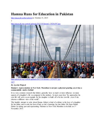Hamna Runs for Education in Pakistan
http://pique.pk/author/admin/on October 31, 2015
3
http://pique.pk/wp-content/uploads/2015/10/feature1-1024x597.jpg
http://pique.pk/wp-content/uploads/2015/10/feature1-1024x597.jpg
24??
By Ayesha Majeed
Humna’s representation in New York Marathon is not just a physical grueling act, it has a
commendable motive behind
It is a very common research that fathers generally have as much or more influence on many
aspects of a daughter’s life as compared to the mothers. In most cases how “he approaches his
own life will serve as an example for his daughter to build off of in her own life ,even if she
chooses a different view of the world”.
This humble attempt to write about Hamna Zubair is kind of a tribute to the love of a daughter
for her father and to wish her best of luck as she’s honoring her late father Mr Zarar Rahim
Zubair by taking part and representing Pakistan in New York Marathon to be held on 1st
November 2015.
 