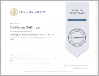 MARCH 10, 2015
Siobhann Bellinger
Greening the Economy: Lessons from Scandinavia
a 5 week online non-credit course authorized by Lund University and offered through
Coursera
has successfully completed with distinction
Dr. Kes McCormick, Dr. Luis Mundaca, Prof. Oksana Mont, Prof. Lena Neij, Dr. Thomas Lindhqvist and Dr. Håkan
Rodhe.
The International Institute for Industrial Environmental Economics (IIIEE) at Lund University.
Verify at coursera.org/verify/H5XGJ8WKMC
Coursera has confirmed the identity of this individual and
their participation in the course.
This neither affirms that the student was enrolled at Lund University nor confers Lund University credit or degree.
 