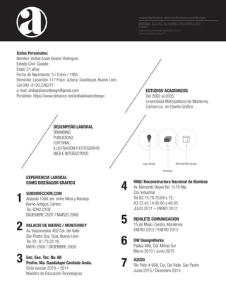 Datos Personales:
Nombre: Anibal Azael Alvarez Rodriguez
Estado Civil: Casado
Edad: 31 años
Fecha de Nacimiento: 5 / Enero / 1985
Domicilio: Lacandon 117 Fracc. Azteca, Guadalupe, Nuevo León.
Cel 044 .8120.236277
e-mail: anibalalvarezdesign@gmail.com
Portafolio: https://www.behance.net/anibalalvarezdeisgn
www.behance.net/anibalalvarezdeisgn
ESTUDIOS ACADEMICOS
Del 2002 al 2005
Universidad Metropolitana de Monterrey
DESEMPEÑO LABORAL
BRANDING
PUBLICIDAD
EDITORIAL
ILUSTRACIÓN Y FOTOGRAFÍA
WEB E INTERACTIVOS
EXPERIENCIA LABORAL
COMO DISEÑADOR GRAFICO
SUBDIRECCION.COM
Abasolo 1094 ote. entre Mina y Naranjo
Barrio Antiguo, Centro
Tel. 8342.0102
DICIEMBRE 2007 / MARZO 2008
PALACIO DE HIERRO / MONTERREY
Av. Vasconcelos 402 Col. del Valle
San Pedro Gza. Gcía, Nuevo Léon
Tel. 81. 81.73.22.16
MAYO 2008 / DICIEMBRE 2009
Esc. Sec. Tec. No. 68
Profra. Ma. Guadalupe Cantúde Anda.
Ciclo escolar 2010 – 2011
Maestro de Educación Tecnológicas
RNB/ Reconstructora Nacional de Bombas
Av. Bernardo Reyes No. 1519 Nte.
Col. Industrial
Tel 83.75.79.70,64 y 72,
83.72.42.14,95.60 y 48.05
JULIO 2011 – ENERO 2012
REHILETE COMUNICACION
15 de Mayo, Centro, Monterrey
ENERO 2012 / ENERO 2013
DW DesignWorks
Padua 666, Col. Mitras Sur
Marzo 2013 / Junio 2015
A2020
Río Pilón # 608, Col. Del Valle, San Pedro
Junio 2015 / Diciembre 2015
1
2
3
4
5
6
7
Logo Design
Branding
Minimal Web Design
ANIBAL AZAEL ALVAREZ RODRÍGUEZ
Designer
mail.anibalalvarezdesign@gmail.com
movil: 044.8120.236277
 