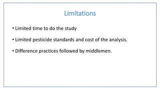 Limitations
• Limited time to do the study
• Limited pesticide standards and cost of the analysis.
• Difference practices followed by middlemen.
 