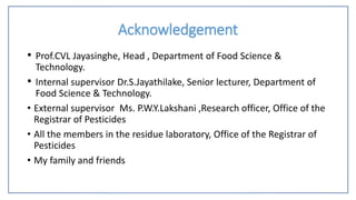 Acknowledgement
• Prof.CVL Jayasinghe, Head , Department of Food Science &
Technology.
• Internal supervisor Dr.S.Jayathilake, Senior lecturer, Department of
Food Science & Technology.
• External supervisor Ms. P.W.Y.Lakshani ,Research officer, Office of the
Registrar of Pesticides
• All the members in the residue laboratory, Office of the Registrar of
Pesticides
• My family and friends
 