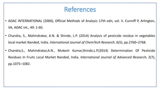 References
• AOAC INTERNATIONAL (2000), Official Methods of Analysis 17th edn, vol. II. Cunniff P, Arlington,
VA, AOAC Int., 49: 1-60.
• Chandra, S., Mahindrakar, A.N. & Shinde, L.P. (2014) Analysis of pesticide residue in vegetables
local market Nanded, India. International Journal of ChemTech Research, 6(5), pp.2760–2768.
• Chandra,S., Mahindrakar,A.N., Mukesh Kumar,Shinde,L.P.(2014) Determination Of Pesticide
Residues In Fruits Local Market Nanded, India. International Journal of Advanced Research, 2(7),
pp.1075–1082.
 