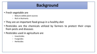 Background
• Fresh vegetable are
 Mature edible plant sources
 Rich in Nutrients
• They are an important food group in a healthy diet
• Pesticides are the chemicals utilized by farmers to protect their crops
from pests and diseases
• Pesticides used in agriculture are
 Insecticides
 Fungicides
 Herbicides
 