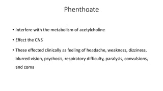 Phenthoate
• Interfere with the metabolism of acetylcholine
• Effect the CNS
• These effected clinically as feeling of headache, weakness, dizziness,
blurred vision, psychosis, respiratory difficulty, paralysis, convulsions,
and coma
 