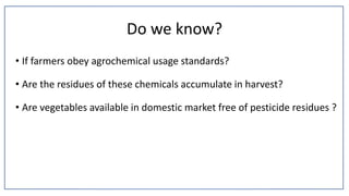 Do we know?
• If farmers obey agrochemical usage standards?
• Are the residues of these chemicals accumulate in harvest?
• Are vegetables available in domestic market free of pesticide residues ?
 