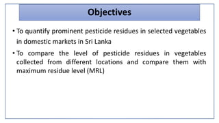 Objectives
• To quantify prominent pesticide residues in selected vegetables
in domestic markets in Sri Lanka
• To compare the level of pesticide residues in vegetables
collected from different locations and compare them with
maximum residue level (MRL)
 