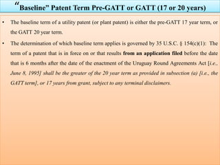 “Baseline” Patent Term Pre-GATT or GATT (17 or 20 years)
• The baseline term of a utility patent (or plant patent) is either the pre-GATT 17 year term, or
the GATT 20 year term.
• The determination of which baseline term applies is governed by 35 U.S.C. § 154(c)(1): The
term of a patent that is in force on or that results from an application filed before the date
that is 6 months after the date of the enactment of the Uruguay Round Agreements Act [i.e.,
June 8, 1995] shall be the greater of the 20 year term as provided in subsection (a) [i.e., the
GATT term], or 17 years from grant, subject to any terminal disclaimers.
 
