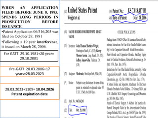 WHEN AN APPLICATION
FILED BEFORE JUNE 8, 1995,
SPENDS LONG PERIODS IN
PROSECUTION BEFORE
ISSUANCE
•Patent Application 06/316,203 was
filed on October 29, 1981
•Following a 19 year interference,
it issued on March 28, 2006.
For GATT 29.10.1981+20 year=
29.10.2001
Pre-GATT 28.03.2006+17
years=28.03.2023
28.03.2023+1109= 10.04.2026
Patent expiration date
 