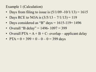 Example 1 (Calculation)
• Days from filing to issue is (5/1/09 -10/1/13) = 1615
• Days RCE to NOA is (3/5/13 – 7/1/13) = 119
• Days considered as “B” days = 1615-119= 1496
• Overall “B delay” = 1496- 1097 = 399
• Overall PTA = A + B + C- overlap – applicant delay
• PTA = 0 + 399 + 0 – 0 – 0 = 399 days
 
