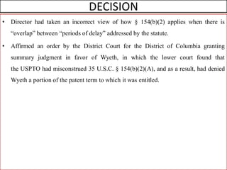 DECISION
• Director had taken an incorrect view of how § 154(b)(2) applies when there is
“overlap” between “periods of delay” addressed by the statute.
• Affirmed an order by the District Court for the District of Columbia granting
summary judgment in favor of Wyeth, in which the lower court found that
the USPTO had misconstrued 35 U.S.C. § 154(b)(2)(A), and as a result, had denied
Wyeth a portion of the patent term to which it was entitled.
 