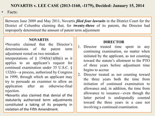 NOVARTIS v. LEE CASE (2013-1160, -1179), Decided: January 15, 2014
• Facts:
Between June 2009 and May 2011, Novartis filed four lawsuits in the District Court for the
District of Columbia claiming that, for twenty-three of its patents, the Director had
improperly determined the amount of patent term adjustment
NOVARTIS
•Novartis claimed that the Director’s
determinations of the patent term
adjustment rested on two mistaken
interpretations of § 154(b)(1)(B)(i) as it
applies to an applicant’s request for
continued examination under 35 U.S.C. §
132(b)—a process, authorized by Congress
in 1999, through which an applicant may
try to persuade an examiner to allow an
application after an otherwise-final
rejection.
•Novartis also claimed that denial of the
statutorily authorized term adjustments
constituted a taking of its property in
violation of the Fifth Amendment.
DIRECTOR
1. Director treated time spent in any
continuing examination, no matter when
initiated by the applicant, as not counting
toward the statute’s allotment to the PTO
of three years before adjustment time
begins to accrue
2. Director treated as not counting toward
the three years both the time from
initiation of continued examination to
allowance and, in addition, the time from
allowance to issuance—even though the
latter period is undisputedly counted
toward the three years in a case not
involving a continued examination.
 