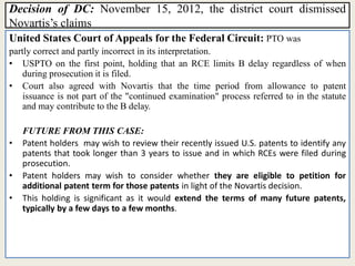 Decision of DC: November 15, 2012, the district court dismissed
Novartis’s claims
United States Court of Appeals for the Federal Circuit: PTO was
partly correct and partly incorrect in its interpretation.
• USPTO on the first point, holding that an RCE limits B delay regardless of when
during prosecution it is filed.
• Court also agreed with Novartis that the time period from allowance to patent
issuance is not part of the "continued examination" process referred to in the statute
and may contribute to the B delay.
FUTURE FROM THIS CASE:
• Patent holders may wish to review their recently issued U.S. patents to identify any
patents that took longer than 3 years to issue and in which RCEs were filed during
prosecution.
• Patent holders may wish to consider whether they are eligible to petition for
additional patent term for those patents in light of the Novartis decision.
• This holding is significant as it would extend the terms of many future patents,
typically by a few days to a few months.
 