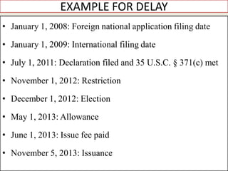 EXAMPLE FOR DELAY
• January 1, 2008: Foreign national application filing date
• January 1, 2009: International filing date
• July 1, 2011: Declaration filed and 35 U.S.C. § 371(c) met
• November 1, 2012: Restriction
• December 1, 2012: Election
• May 1, 2013: Allowance
• June 1, 2013: Issue fee paid
• November 5, 2013: Issuance
 