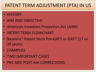 PATENT TERM ADJUSTMENT (PTA) IN US
• HISTORY
• AIM AND OBJECTIVE
• American Inventors Protection Act (AIPA)
• PATENT TERM FLOWCHART
• Baseline” Patent Term Pre-GATT or GATT (17 or
20 years)
• EXAMPLES
• TWO IMPORTANT CASES
• PRE AND POST AIA CORRECTIONS
 