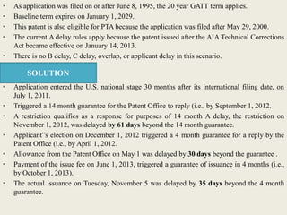 • As application was filed on or after June 8, 1995, the 20 year GATT term applies.
• Baseline term expires on January 1, 2029.
• This patent is also eligible for PTA because the application was filed after May 29, 2000.
• The current A delay rules apply because the patent issued after the AIA Technical Corrections
Act became effective on January 14, 2013.
• There is no B delay, C delay, overlap, or applicant delay in this scenario.
• Application entered the U.S. national stage 30 months after its international filing date, on
July 1, 2011.
• Triggered a 14 month guarantee for the Patent Office to reply (i.e., by September 1, 2012.
• A restriction qualifies as a response for purposes of 14 month A delay, the restriction on
November 1, 2012, was delayed by 61 days beyond the 14 month guarantee.
• Applicant‟s election on December 1, 2012 triggered a 4 month guarantee for a reply by the
Patent Office (i.e., by April 1, 2012.
• Allowance from the Patent Office on May 1 was delayed by 30 days beyond the guarantee .
• Payment of the issue fee on June 1, 2013, triggered a guarantee of issuance in 4 months (i.e.,
by October 1, 2013).
• The actual issuance on Tuesday, November 5 was delayed by 35 days beyond the 4 month
guarantee.
SOLUTION
 